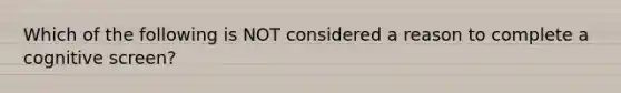 Which of the following is NOT considered a reason to complete a cognitive screen?