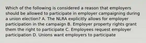 Which of the following is considered a reason that employers should be allowed to participate in employer campaigning during a union election? A. The NLRA explicitly allows for employer participation in the campaign B. Employer property rights grant them the right to participate C. Employees request employer participation D. Unions want employers to participate