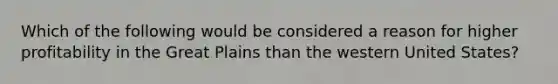 Which of the following would be considered a reason for higher profitability in the Great Plains than the western United States?