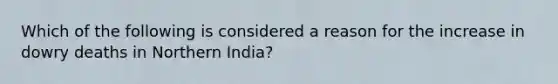 Which of the following is considered a reason for the increase in dowry deaths in Northern India?