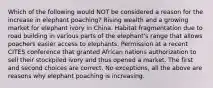 Which of the following would NOT be considered a reason for the increase in elephant poaching? Rising wealth and a growing market for elephant ivory in China. Habitat fragmentation due to road building in various parts of the elephant's range that allows poachers easier access to elephants. Permission at a recent CITES conference that granted African nations authorization to sell their stockpiled ivory and thus opened a market. The first and second choices are correct. No exceptions, all the above are reasons why elephant poaching is increasing.