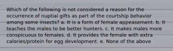 Which of the following is not considered a reason for the occurrence of nuptial gifts as part of the courtship behavior among some insects? a. It is a form of female appeasement. b. It teaches the males to be better hunters. c. It makes males more conspicuous to females. d. It provides the female with extra calories/protein for egg development. e. None of the above