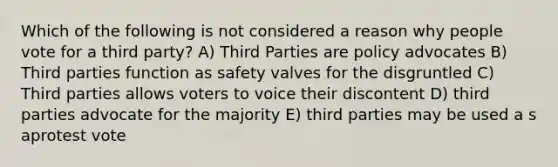 Which of the following is not considered a reason why people vote for a third party? A) Third Parties are policy advocates B) Third parties function as safety valves for the disgruntled C) Third parties allows voters to voice their discontent D) third parties advocate for the majority E) third parties may be used a s aprotest vote