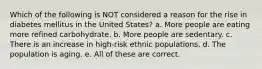 Which of the following is NOT considered a reason for the rise in diabetes mellitus in the United States? a. More people are eating more refined carbohydrate. b. More people are sedentary. c. There is an increase in high-risk ethnic populations. d. The population is aging. e. All of these are correct.