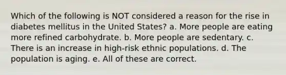 Which of the following is NOT considered a reason for the rise in diabetes mellitus in the United States? a. More people are eating more refined carbohydrate. b. More people are sedentary. c. There is an increase in high-risk ethnic populations. d. The population is aging. e. All of these are correct.