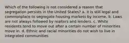 Which of the following is not considered a reason that segregation persists in the United States? a. It is still legal and commonplace to segregate housing markets by income. b. Laws are not always followed by realtors and lenders. c. White residents tend to move out after a certain number of minorities move in. d. Ethnic and racial minorities do not wish to live in integrated communities