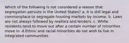 Which of the following is not considered a reason that segregation persists in the United States? a. It is still legal and commonplace to segregate housing markets by income. b. Laws are not always followed by realtors and lenders. c. White residents tend to move out after a certain number of minorities move in. d.Ethnic and racial minorities do not wish to live in integrated communities