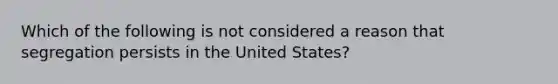 Which of the following is not considered a reason that segregation persists in the United States?