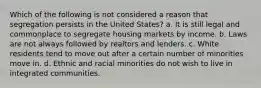 Which of the following is not considered a reason that segregation persists in the United States? a. It is still legal and commonplace to segregate housing markets by income. b. Laws are not always followed by realtors and lenders. c. White residents tend to move out after a certain number of minorities move in. d. Ethnic and racial minorities do not wish to live in integrated communities.