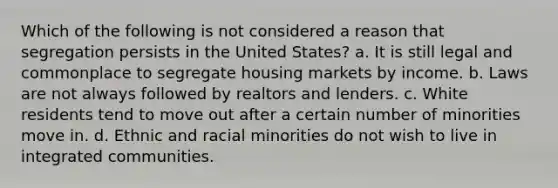 Which of the following is not considered a reason that segregation persists in the United States? a. It is still legal and commonplace to segregate housing markets by income. b. Laws are not always followed by realtors and lenders. c. White residents tend to move out after a certain number of minorities move in. d. Ethnic and racial minorities do not wish to live in integrated communities.