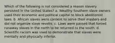 Which of the following is not considered a reason slavery persisted in the United States? a. Wealthy Southern slave owners used their economic and political capital to block abolitionist laws. b. African slaves were content to serve their masters and did not organize slave revolts. c. Laws were passed that forced runaway slaves in the north to be returned to the south. d. Scientific racism was used to demonstrate that slaves were mentally and physically inferior.