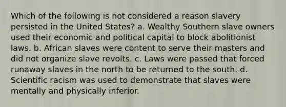 Which of the following is not considered a reason slavery persisted in the United States? a. Wealthy Southern slave owners used their economic and political capital to block abolitionist laws. b. African slaves were content to serve their masters and did not organize slave revolts. c. Laws were passed that forced runaway slaves in the north to be returned to the south. d. Scientific racism was used to demonstrate that slaves were mentally and physically inferior.