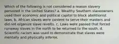 Which of the following is not considered a reason slavery persisted in the United States? a. Wealthy Southern slaveowners used their economic and political capital to block abolitionist laws. b. African slaves were content to serve their masters and did not organize slave revolts. c. Laws were passed that forced runaway slaves in the north to be returned to the south. d. Scientific racism was used to demonstrate that slaves were mentally and physically inferior.