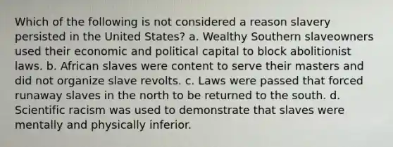 Which of the following is not considered a reason slavery persisted in the United States? a. Wealthy Southern slaveowners used their economic and political capital to block abolitionist laws. b. African slaves were content to serve their masters and did not organize slave revolts. c. Laws were passed that forced runaway slaves in the north to be returned to the south. d. Scientific racism was used to demonstrate that slaves were mentally and physically inferior.