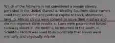 Which of the following is not considered a reason slavery persisted in the United States? a. Wealthy Southern slave owners used their economic and political capital to block abolitionist laws. b. African slaves were content to serve their masters and did not organize slave revolts. c. Laws were passed that forced runaway slaves in the north to be returned to the south. d. Scientific racism was used to demonstrate that slaves were mentally and physically inferior