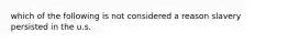 which of the following is not considered a reason slavery persisted in the u.s.