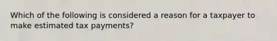 Which of the following is considered a reason for a taxpayer to make estimated tax payments?