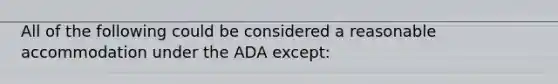 All of the following could be considered a reasonable accommodation under the ADA except: