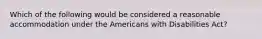 Which of the following would be considered a reasonable accommodation under the Americans with Disabilities Act?