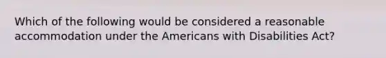 Which of the following would be considered a reasonable accommodation under the Americans with Disabilities Act?