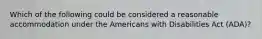 Which of the following could be considered a reasonable accommodation under the Americans with Disabilities Act (ADA)?