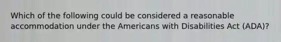 Which of the following could be considered a reasonable accommodation under the Americans with Disabilities Act (ADA)?