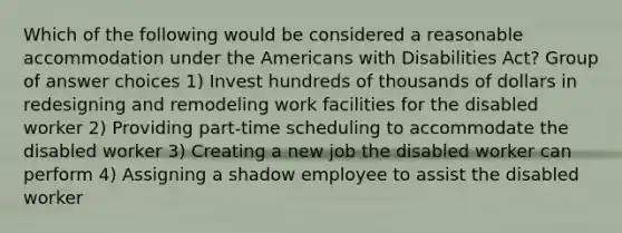 Which of the following would be considered a reasonable accommodation under the Americans with Disabilities Act? Group of answer choices 1) Invest hundreds of thousands of dollars in redesigning and remodeling work facilities for the disabled worker 2) Providing part-time scheduling to accommodate the disabled worker 3) Creating a new job the disabled worker can perform 4) Assigning a shadow employee to assist the disabled worker