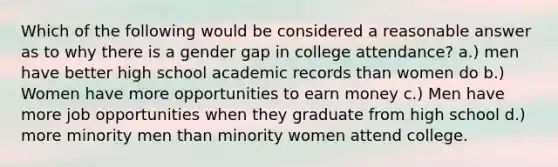 Which of the following would be considered a reasonable answer as to why there is a gender gap in college attendance? a.) men have better high school academic records than women do b.) Women have more opportunities to earn money c.) Men have more job opportunities when they graduate from high school d.) more minority men than minority women attend college.