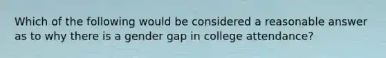 Which of the following would be considered a reasonable answer as to why there is a gender gap in college attendance?