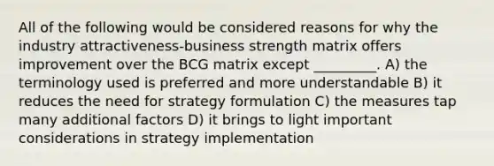 All of the following would be considered reasons for why the industry attractiveness-business strength matrix offers improvement over the BCG matrix except _________. A) the terminology used is preferred and more understandable B) it reduces the need for strategy formulation C) the measures tap many additional factors D) it brings to light important considerations in strategy implementation