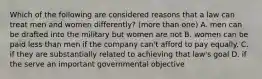 Which of the following are considered reasons that a law can treat men and women differently? (more than one) A. men can be drafted into the military but women are not B. women can be paid less than men if the company can't afford to pay equally. C. if they are substantially related to achieving that law's goal D. if the serve an important governmental objective