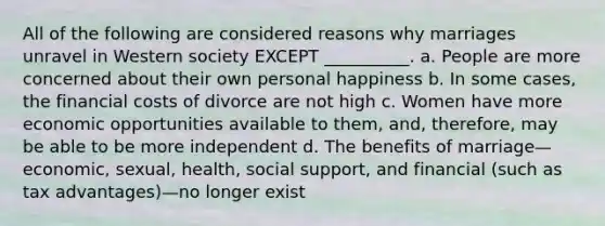 All of the following are considered reasons why marriages unravel in Western society EXCEPT __________. a. People are more concerned about their own personal happiness b. In some cases, the financial costs of divorce are not high c. Women have more economic opportunities available to them, and, therefore, may be able to be more independent d. The benefits of marriage—economic, sexual, health, social support, and financial (such as tax advantages)—no longer exist