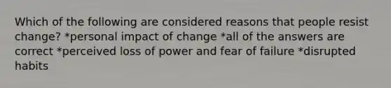 Which of the following are considered reasons that people resist change? *personal impact of change *all of the answers are correct *perceived loss of power and fear of failure *disrupted habits