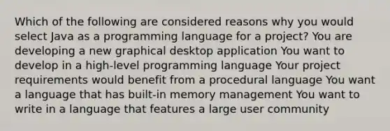 Which of the following are considered reasons why you would select Java as a programming language for a project? You are developing a new graphical desktop application You want to develop in a high-level programming language Your project requirements would benefit from a procedural language You want a language that has built-in memory management You want to write in a language that features a large user community