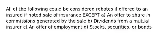 All of the following could be considered rebates if offered to an insured if noted sale of insurance EXCEPT a) An offer to share in commissions generated by the sale b) Dividends from a mutual insurer c) An offer of employment d) Stocks, securities, or bonds