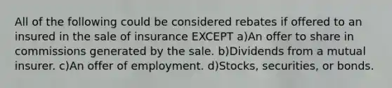 All of the following could be considered rebates if offered to an insured in the sale of insurance EXCEPT a)An offer to share in commissions generated by the sale. b)Dividends from a mutual insurer. c)An offer of employment. d)Stocks, securities, or bonds.