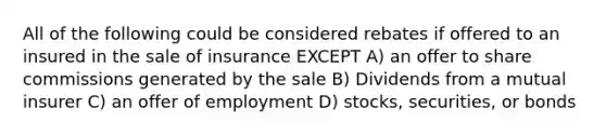 All of the following could be considered rebates if offered to an insured in the sale of insurance EXCEPT A) an offer to share commissions generated by the sale B) Dividends from a mutual insurer C) an offer of employment D) stocks, securities, or bonds