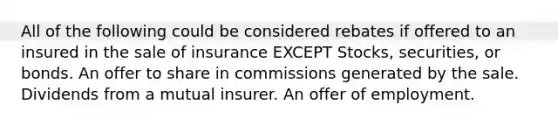 All of the following could be considered rebates if offered to an insured in the sale of insurance EXCEPT Stocks, securities, or bonds. An offer to share in commissions generated by the sale. Dividends from a mutual insurer. An offer of employment.