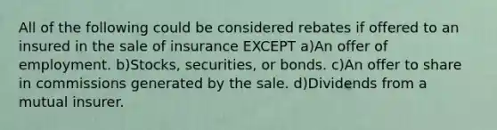 All of the following could be considered rebates if offered to an insured in the sale of insurance EXCEPT a)An offer of employment. b)Stocks, securities, or bonds. c)An offer to share in commissions generated by the sale. d)Dividends from a mutual insurer.