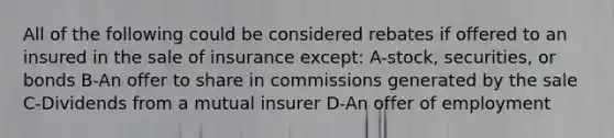 All of the following could be considered rebates if offered to an insured in the sale of insurance except: A-stock, securities, or bonds B-An offer to share in commissions generated by the sale C-Dividends from a mutual insurer D-An offer of employment