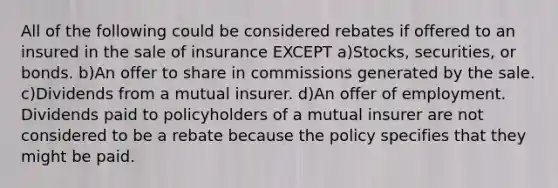 All of the following could be considered rebates if offered to an insured in the sale of insurance EXCEPT a)Stocks, securities, or bonds. b)An offer to share in commissions generated by the sale. c)Dividends from a mutual insurer. d)An offer of employment. Dividends paid to policyholders of a mutual insurer are not considered to be a rebate because the policy specifies that they might be paid.