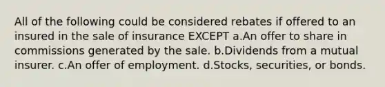 All of the following could be considered rebates if offered to an insured in the sale of insurance EXCEPT a.An offer to share in commissions generated by the sale. b.Dividends from a mutual insurer. c.An offer of employment. d.Stocks, securities, or bonds.