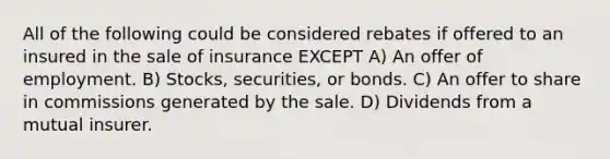 All of the following could be considered rebates if offered to an insured in the sale of insurance EXCEPT A) An offer of employment. B) Stocks, securities, or bonds. C) An offer to share in commissions generated by the sale. D) Dividends from a mutual insurer.