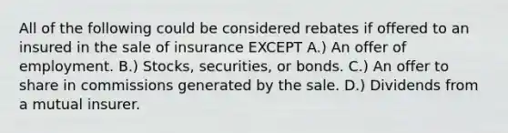 All of the following could be considered rebates if offered to an insured in the sale of insurance EXCEPT A.) An offer of employment. B.) Stocks, securities, or bonds. C.) An offer to share in commissions generated by the sale. D.) Dividends from a mutual insurer.