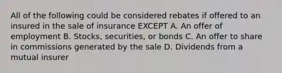 All of the following could be considered rebates if offered to an insured in the sale of insurance EXCEPT A. An offer of employment B. Stocks, securities, or bonds C. An offer to share in commissions generated by the sale D. Dividends from a mutual insurer