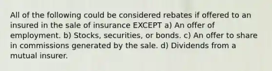 All of the following could be considered rebates if offered to an insured in the sale of insurance EXCEPT a) An offer of employment. b) Stocks, securities, or bonds. c) An offer to share in commissions generated by the sale. d) Dividends from a mutual insurer.