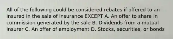 All of the following could be considered rebates if offered to an insured in the sale of insurance EXCEPT A. An offer to share in commission generated by the sale B. Dividends from a mutual insurer C. An offer of employment D. Stocks, securities, or bonds