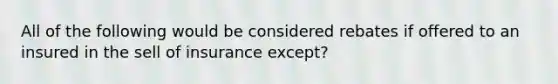 All of the following would be considered rebates if offered to an insured in the sell of insurance except?