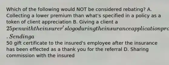 Which of the following would NOT be considered rebating? A. Collecting a lower premium than what's specified in a policy as a token of client appreciation B. Giving a client a 25 pen with the insurer's logo during the insurance application process C. Sending a50 gift certificate to the insured's employee after the insurance has been effected as a thank you for the referral D. Sharing commission with the insured