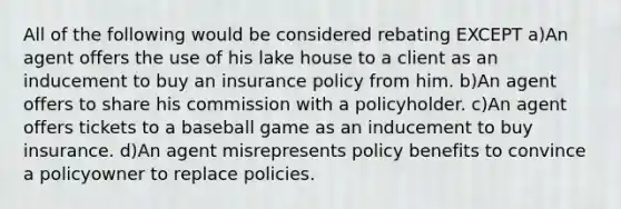 All of the following would be considered rebating EXCEPT a)An agent offers the use of his lake house to a client as an inducement to buy an insurance policy from him. b)An agent offers to share his commission with a policyholder. c)An agent offers tickets to a baseball game as an inducement to buy insurance. d)An agent misrepresents policy benefits to convince a policyowner to replace policies.